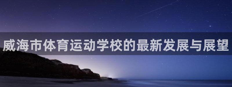 尊龙官方正版app娱乐下载：威海市体育运动学校的最新发展与展